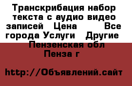 Транскрибация/набор текста с аудио,видео записей › Цена ­ 15 - Все города Услуги » Другие   . Пензенская обл.,Пенза г.